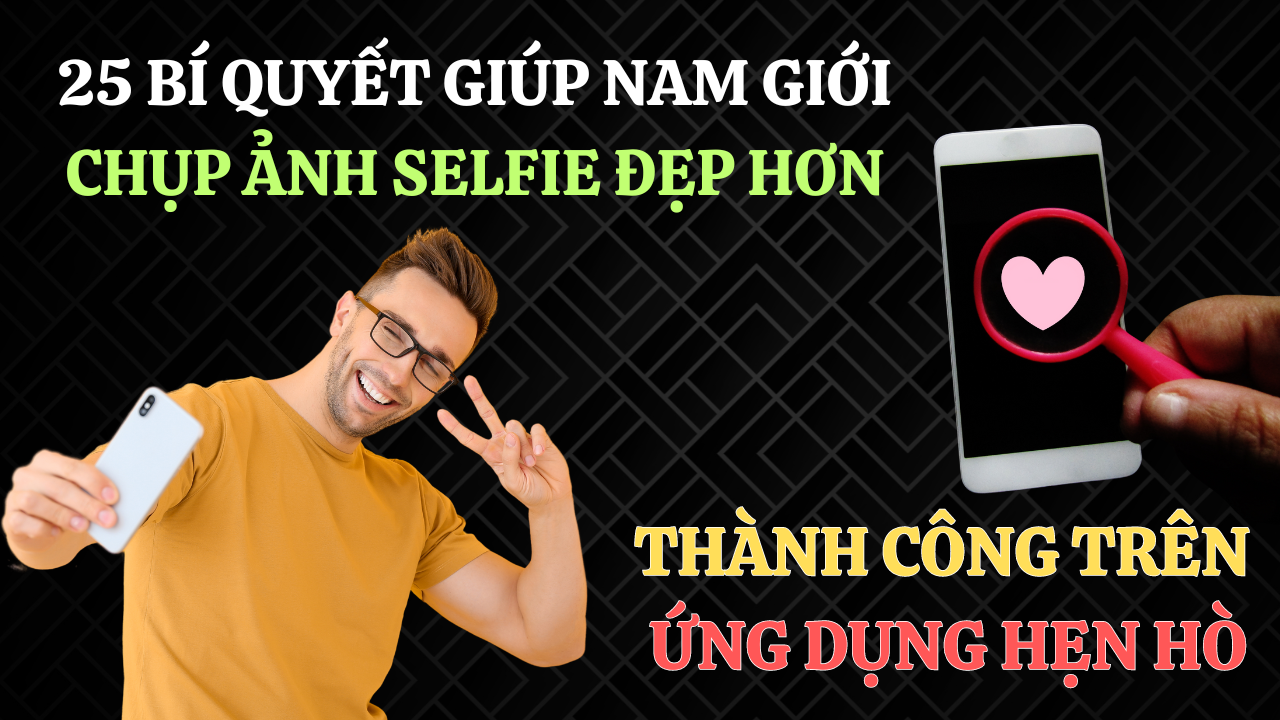 25 bí quyết giúp nam giới chụp ảnh selfie đẹp hơn và thành công trên ứng dụng hẹn hò